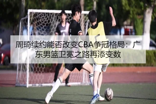 周琦续约能否改变CBA争冠格局：广东男篮卫冕之路再添变数 - ayx